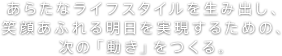 あらたなライフスタイルを生み出し、笑顔あふれる明日を実現するための、次の「動き」をつくる。